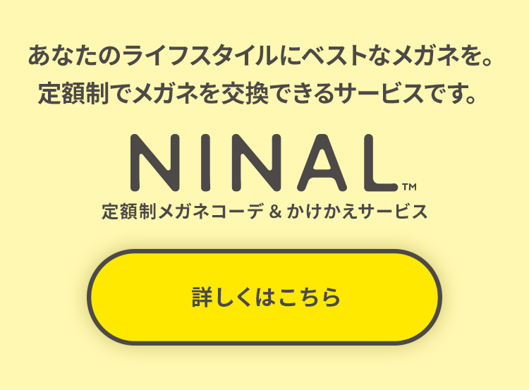 あなたのライフスタイルにベストなメガネを。定額制でメガネを交換できるサービスです。 NINAL 定額制メガネコーデ&かけかえサービス 詳しくはこちら