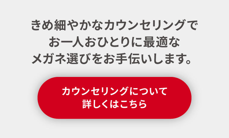 きめ細やかなカウンセリングでお一人おひとりに最適なメガネ選びをお手伝いします。カウンセリングについて詳しくはこちら