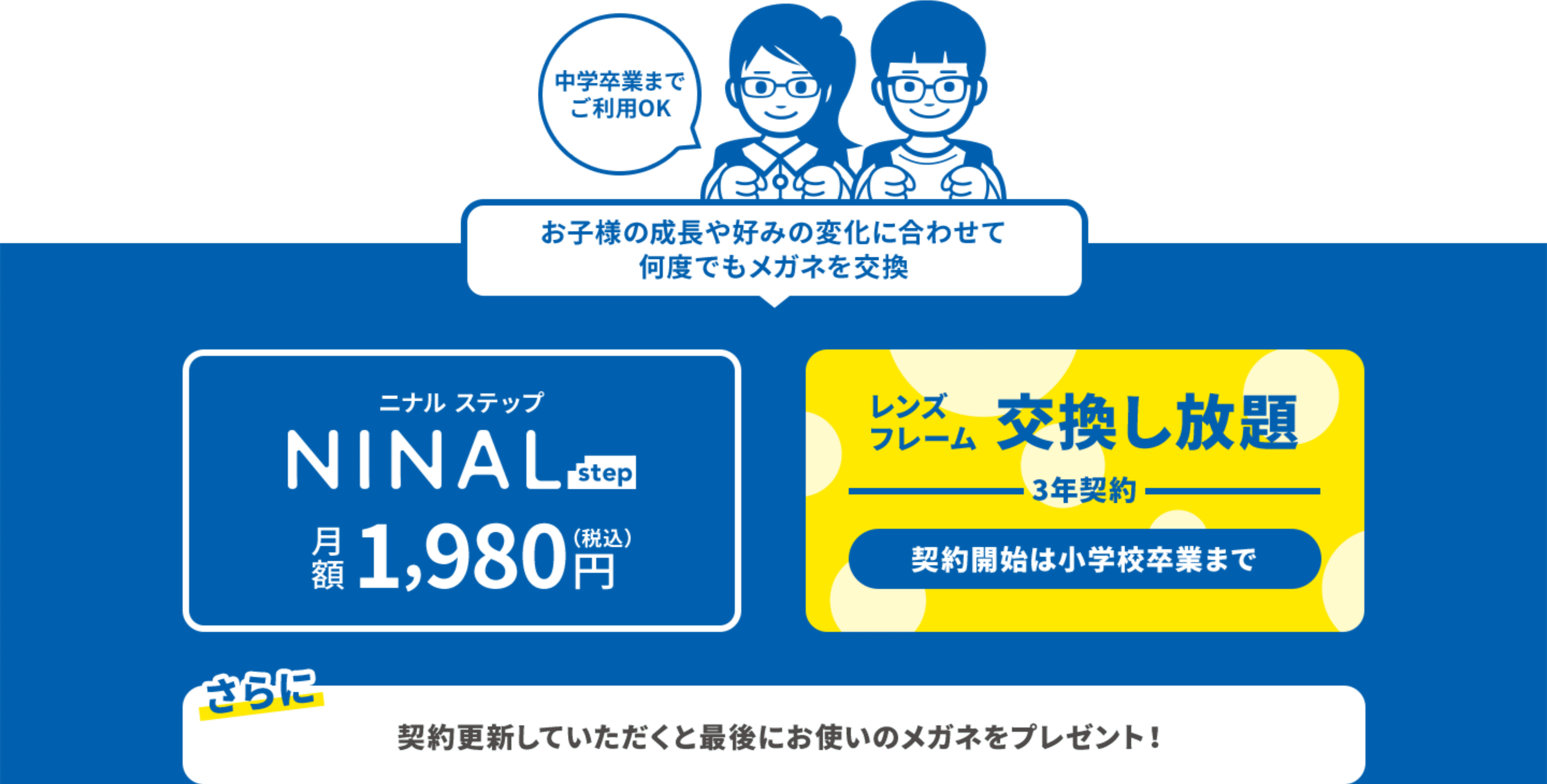 中学卒業までご利用OK お子様の成長や好みの変化に合わせて何度でもメガネを交換できるNINAL step 月額1,980円(税込) レンズ・フレームを3年契約で交換し放題 契約開始は小学校卒業までとなります さらに契約を更新していただくと最後にお使いのメガネをプレゼント！