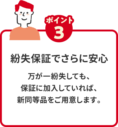 ポイント3 紛失保証でさらに安心 万が一紛失しても、保証に加入していれば、新同等品をご用意します。