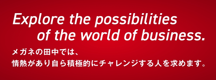 Explore the possibilities of the world of business. メガネの田中では、情熱があり自ら積極的にチャレンジする人を求めます。